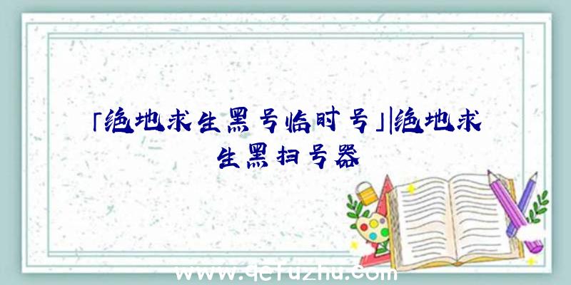 「绝地求生黑号临时号」|绝地求生黑扫号器